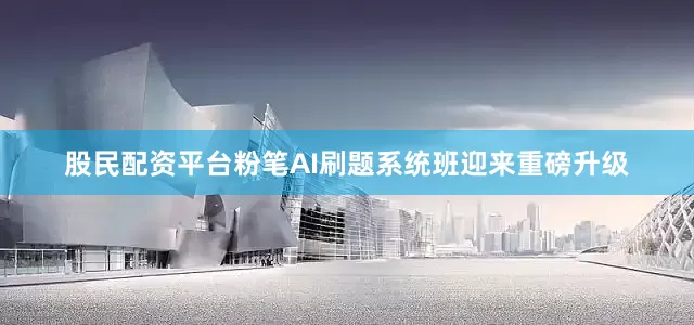 股民配资平台粉笔AI刷题系统班迎来重磅升级