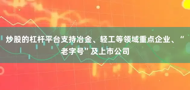 炒股的杠杆平台支持冶金、轻工等领域重点企业、“老字号”及上市公司