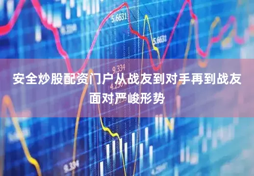 安全炒股配资门户从战友到对手再到战友面对严峻形势